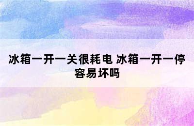 冰箱一开一关很耗电 冰箱一开一停容易坏吗